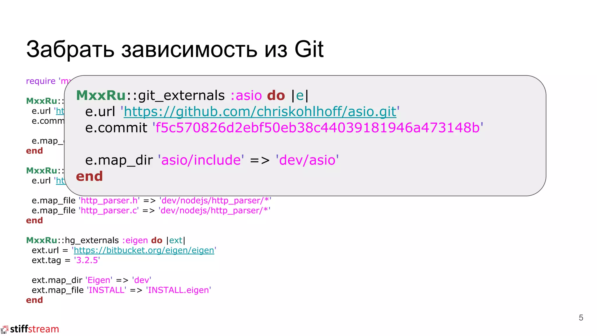 Забрать зависимость из Git
require 'mxx_ru/externals'
MxxRu::git_externals :asio do |e|
e.url 'https://github.com/chriskohlhoff/asio.git'
e.commit 'f5c570826d2ebf50eb38c44039181946a473148b'
e.map_dir 'asio/include' => 'dev/asio'
end
MxxRu::arch_externals :nodejs_http_parser do |e|
e.url 'https://github.com/nodejs/http-parser/archive/v2.7.1.tar.gz'
e.map_file 'http_parser.h' => 'dev/nodejs/http_parser/*'
e.map_file 'http_parser.c' => 'dev/nodejs/http_parser/*'
end
MxxRu::hg_externals :eigen do |ext|
ext.url = 'https://bitbucket.org/eigen/eigen'
ext.tag = '3.2.5'
ext.map_dir 'Eigen' => 'dev'
ext.map_file 'INSTALL' => 'INSTALL.eigen'
end
5
MxxRu::git_externals :asio do |e|
e.url 'https://github.com/chriskohlhoff/asio.git'
e.commit 'f5c570826d2ebf50eb38c44039181946a473148b'
e.map_dir 'asio/include' => 'dev/asio'
end
 