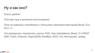 Ну и как оно?
Очень удобно!
Полтора года в активном использовании.
Пока не довелось попробовать с большими зависимостями вроде Boost, ICU,
Qt и т.п.
Что доводилось подключать чужого: ACE, Asio (standalone), Beast, C++REST
SDK, Catch, Pistache, RapidJSON, RestBed, SOCI, fmt, libmosquitto, spdlog
14
 