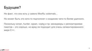 Будущее?
Не факт, что оно есть у самого MxxRu::externals...
Но может быть это кого-то подтолкнет к созданию чего-то более удачного.
Поскольку conan, hunter, cppan, vcpkg и пр. менеджеры с репозиториями
пакетов ‒ это хорошо, но вряд ли подходит для очень сегментированного
мира C++.
16
 