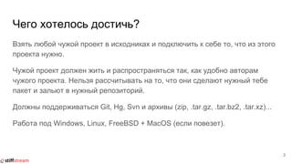 Чего хотелось достичь?
Взять любой чужой проект в исходниках и подключить к себе то, что из этого
проекта нужно.
Чужой проект должен жить и распространяться так, как удобно авторам
чужого проекта. Нельзя рассчитывать на то, что они сделают нужный тебе
пакет и зальют в нужный репозиторий.
Должны поддерживаться Git, Hg, Svn и архивы (zip, .tar.gz, .tar.bz2, .tar.xz)...
Работа под Windows, Linux, FreeBSD + MacOS (если повезет).
3
 