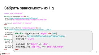 Забрать зависимость из Hg
require 'mxx_ru/externals'
MxxRu::git_externals :asio do |e|
e.url 'https://github.com/chriskohlhoff/asio.git'
e.commit 'f5c570826d2ebf50eb38c44039181946a473148b'
e.map_dir 'asio/include' => 'dev/asio'
end
MxxRu::arch_externals :nodejs_http_parser do |e|
e.url 'https://github.com/nodejs/http-parser/archive/v2.7.1.tar.gz'
e.map_file 'http_parser.h' => 'dev/nodejs/http_parser/*'
e.map_file 'http_parser.c' => 'dev/nodejs/http_parser/*'
end
MxxRu::hg_externals :eigen do |ext|
ext.url = 'https://bitbucket.org/eigen/eigen'
ext.tag = '3.2.5'
ext.map_dir 'Eigen' => 'dev/Eigen'
ext.map_file 'INSTALL' => 'INSTALL.eigen'
end
6
MxxRu::hg_externals :eigen do |ext|
ext.url = 'https://bitbucket.org/eigen/eigen'
ext.tag = '3.2.5'
ext.map_dir 'Eigen' => 'dev'
ext.map_file 'INSTALL' => 'INSTALL.eigen'
end
 