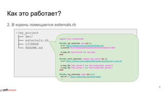 Как это работает?
2. В корень помещается externals.rb
9
~/my_project
├── dev/
├── externals.rb
├── LICENSE
└── README.md
require 'mxx_ru/externals'
MxxRu::git_externals :asio do |e|
e.url 'https://github.com/chriskohlhoff/asio.git'
e.commit 'f5c570826d2ebf50eb38c44039181946a473148b'
e.map_dir 'asio/include' => 'dev/asio'
end
MxxRu::arch_externals :nodejs_http_parser do |e|
e.url 'https://github.com/nodejs/http-parser/archive/v2.7.1.tar.gz'
e.map_file 'http_parser.h' => 'dev/nodejs/http_parser/*'
e.map_file 'http_parser.c' => 'dev/nodejs/http_parser/*'
end
MxxRu::hg_externals :eigen do |ext|
ext.url = 'https://bitbucket.org/eigen/eigen'
...
 