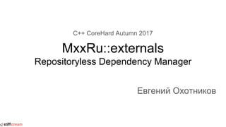 C++ CoreHard Autumn 2017
MxxRu::externals
Repositoryless Dependency Manager
Евгений Охотников
 