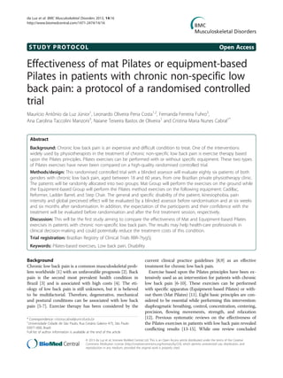 STUDY PROTOCOL Open Access
Effectiveness of mat Pilates or equipment-based
Pilates in patients with chronic non-specific low
back pain: a protocol of a randomised controlled
trial
Maurício Antônio da Luz Júnior1
, Leonardo Oliveira Pena Costa1,2
, Fernanda Ferreira Fuhro3
,
Ana Carolina Taccolini Manzoni3
, Naiane Teixeira Bastos de Oliveira1
and Cristina Maria Nunes Cabral1*
Abstract
Background: Chronic low back pain is an expensive and difficult condition to treat. One of the interventions
widely used by physiotherapists in the treatment of chronic non-specific low back pain is exercise therapy based
upon the Pilates principles. Pilates exercises can be performed with or without specific equipment. These two types
of Pilates exercises have never been compared on a high-quality randomised controlled trial.
Methods/design: This randomised controlled trial with a blinded assessor will evaluate eighty six patients of both
genders with chronic low back pain, aged between 18 and 60 years, from one Brazilian private physiotherapy clinic.
The patients will be randomly allocated into two groups: Mat Group will perform the exercises on the ground while
the Equipment-based Group will perform the Pilates method exercises on the following equipment: Cadillac,
Reformer, Ladder Barrel, and Step Chair. The general and specific disability of the patient, kinesiophobia, pain
intensity and global perceived effect will be evaluated by a blinded assessor before randomisation and at six weeks
and six months after randomisation. In addition, the expectation of the participants and their confidence with the
treatment will be evaluated before randomisation and after the first treatment session, respectively.
Discussion: This will be the first study aiming to compare the effectiveness of Mat and Equipment-based Pilates
exercises in patients with chronic non-specific low back pain. The results may help health-care professionals in
clinical decision-making and could potentially reduce the treatment costs of this condition.
Trial registration: Brazilian Registry of Clinical Trials RBR-7tyg5j
Keywords: Pilates-based exercises, Low back pain, Disability
Background
Chronic low back pain is a common musculoskeletal prob-
lem worldwide [1] with an unfavorable prognosis [2]. Back
pain is the second most prevalent health condition in
Brazil [3] and is associated with high costs [4]. The eti-
ology of low back pain is still unknown, but it is believed
to be multifactorial. Therefore, degenerative, mechanical
and postural conditions can be associated with low back
pain [5-7]. Exercise therapy has been considered by the
current clinical practice guidelines [8,9] as an effective
treatment for chronic low back pain.
Exercise based upon the Pilates principles have been ex-
tensively used as an intervention for patients with chronic
low back pain [6-10]. These exercises can be performed
with specific apparatus (Equipment-based Pilates) or with-
out them (Mat Pilates) [11]. Eight basic principles are con-
sidered to be essential while performing this intervention:
diaphragmatic breathing, control, concentration, centering,
precision, flowing movements, strength, and relaxation
[12]. Previous systematic reviews on the effectiveness of
the Pilates exercises in patients with low back pain revealed
conflicting results [13-15]. While one review concluded
* Correspondence: cristina.cabral@unicid.edu.br
1
Universidade Cidade de São Paulo, Rua Cesário Galeno 475, São Paulo
03071-000, Brazil
Full list of author information is available at the end of the article
© 2013 da Luz et al.; licensee BioMed Central Ltd. This is an Open Access article distributed under the terms of the Creative
Commons Attribution License (http://creativecommons.org/licenses/by/2.0), which permits unrestricted use, distribution, and
reproduction in any medium, provided the original work is properly cited.
da Luz et al. BMC Musculoskeletal Disorders 2013, 14:16
http://www.biomedcentral.com/1471-2474/14/16
 