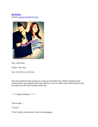 My Prince
Posted on Agustus 22, 2012 by yemin




Title : My Prince

Author : Mrs. Kim

Cast : Choi Siwon, Im Yoona



Saya bawa fanfiction baru tentang dua orang itu (Siwon&Yoona). Mohon dimaklumi jika
ceritanya jelek yaaa. Makasih buat yang udah baca story Siwon&Yoona, melihat banyak yang
baca jadi saya coba bikin tentang mereka lagi.



=====Happy Reading J=====



“Siwon oppa…”

“Yoona?”

“Umm” gadis yang bernama Yoona itu mengangguk.
 