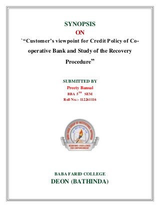 SYNOPSIS
ON
`“Customer’s viewpoint for Credit Policy of Co-
operative Bank and Study of the Recovery
Procedure”
SUBMITTED BY
Preety Bansal
BBA 5TH
SEM
Roll No.:- 112261116
BABA FARID COLLEGE
DEON (BATHINDA)
 