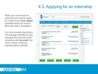 4.3. Applying for an internship
When you have found an
internship you want to apply
for, select it and click ‘Apply’
(possible when you have a
form with status ‘Available’).
It is ok to contact internship’s
TN manager (AIESECer who
manages the account of the
company) also by email, but
never contact company
representatives directly!
 