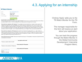 4.3. Applying for an internship
Clicking ‘Apply’ adds you to the
TN Match Monitor for this TN
Form.
The manager responsible for
this form will receive an alert
about your application.
You can track the progress
through the Match Monitor in
the Global Community
Development / Internship
Program Menu.
 