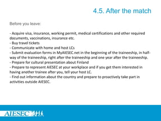 4.5. After the match
Before you leave:
- Acquire visa, insurance, working permit, medical certifications and other required
documents, vaccinations, insurance etc.
- Buy travel tickets
- Communicate with home and host LCs
- Submit evaluation forms in MyAIESEC.net in the beginning of the traineeship, in half-
way of the traineeship, right after the traineeship and one year after the traineeship.
- Prepare for cultural presentation about Finland
- Prepare to represent AIESEC at your workplace and if you get them interested in
having another trainee after you, tell your host LC.
- Find out information about the country and prepare to proactively take part in
activities outside AIESEC.
 