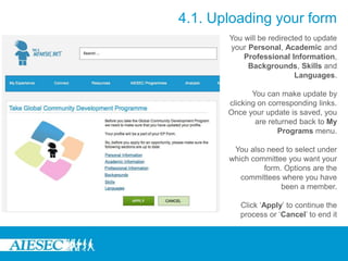 You will be redirected to update
your Personal, Academic and
Professional Information,
Backgrounds, Skills and
Languages.
You can make update by
clicking on corresponding links.
Once your update is saved, you
are returned back to My
Programs menu.
You also need to select under
which committee you want your
form. Options are the
committees where you have
been a member.
Click ‘Apply’ to continue the
process or ‘Cancel’ to end it
4.1. Uploading your form
 
