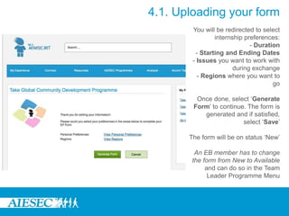 You will be redirected to select
internship preferences:
- Duration
- Starting and Ending Dates
- Issues you want to work with
during exchange
- Regions where you want to
go
Once done, select ‘Generate
Form’ to continue. The form is
generated and if satisfied,
select ‘Save’
The form will be on status ‘New’
An EB member has to change
the form from New to Available
and can do so in the Team
Leader Programme Menu
4.1. Uploading your form
 