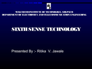 WALCHAND INSTITUTE OF TECHNOLOGY, SOLPAUR 
DEPARTMENT OF ELECTRONICS AND TELECOMMUNICATION ENGINEERING 
SIXTH SENSE TECHNOLOGY 
Presented By :- Ritika V. Jawale 
 