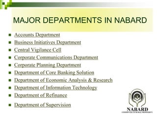 MAJOR DEPARTMENTS IN NABARD 
 Accounts Department 
 Business Initiatives Department 
 Central Vigilance Cell 
 Corporate Communications Department 
 Corporate Planning Department 
 Department of Core Banking Solution 
 Department of Economic Analysis & Research 
 Department of Information Technology 
 Department of Refinance 
 Department of Supervision 
 