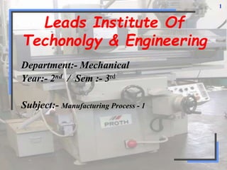 1
Leads Institute Of
Techonolgy & Engineering
Department:- Mechanical
Year:- 2nd / Sem :- 3rd
Subject:- Manufacturing Process - 1
 