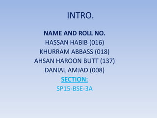 INTRO.
NAME AND ROLL NO.
HASSAN HABIB (016)
KHURRAM ABBASS (018)
AHSAN HAROON BUTT (137)
DANIAL AMJAD (008)
SECTION:
SP15-BSE-3A
 