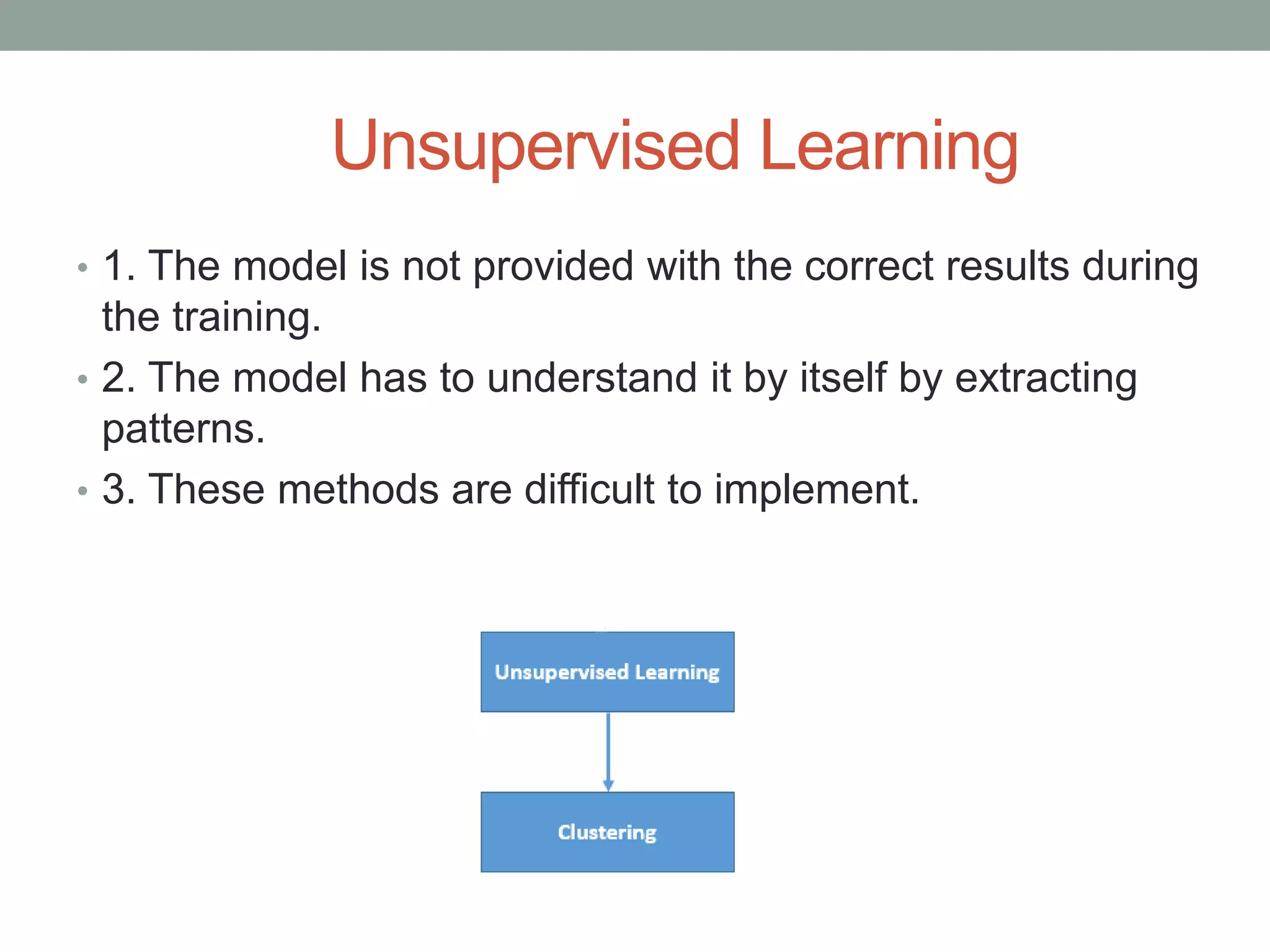 Unsupervised Learning • 1. The model is not provided with the correct results during the training. • 2. The model has to understand it by itself by extracting patterns. • 3. These methods are difficult to implement. 