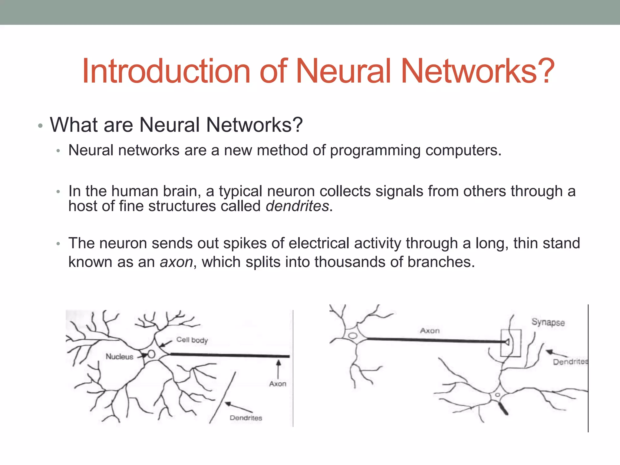 Introduction of Neural Networks? • What are Neural Networks? • Neural networks are a new method of programming computers. • In the human brain, a typical neuron collects signals from others through a host of fine structures called dendrites. • The neuron sends out spikes of electrical activity through a long, thin stand known as an axon, which splits into thousands of branches. 