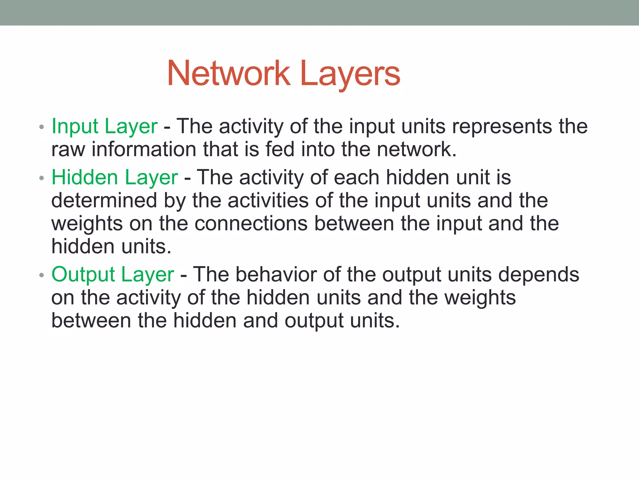 Network Layers • Input Layer - The activity of the input units represents the raw information that is fed into the network. • Hidden Layer - The activity of each hidden unit is determined by the activities of the input units and the weights on the connections between the input and the hidden units. • Output Layer - The behavior of the output units depends on the activity of the hidden units and the weights between the hidden and output units. 