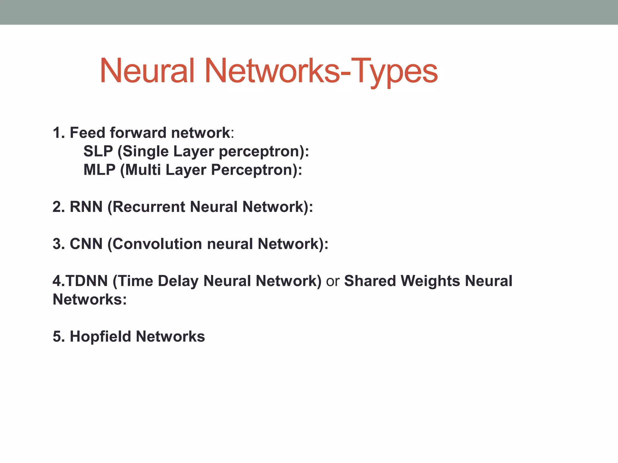 Neural Networks-Types 1. Feed forward network: SLP (Single Layer perceptron): MLP (Multi Layer Perceptron): 2. RNN (Recurrent Neural Network): 3. CNN (Convolution neural Network): 4.TDNN (Time Delay Neural Network) or Shared Weights Neural Networks: 5. Hopfield Networks 
