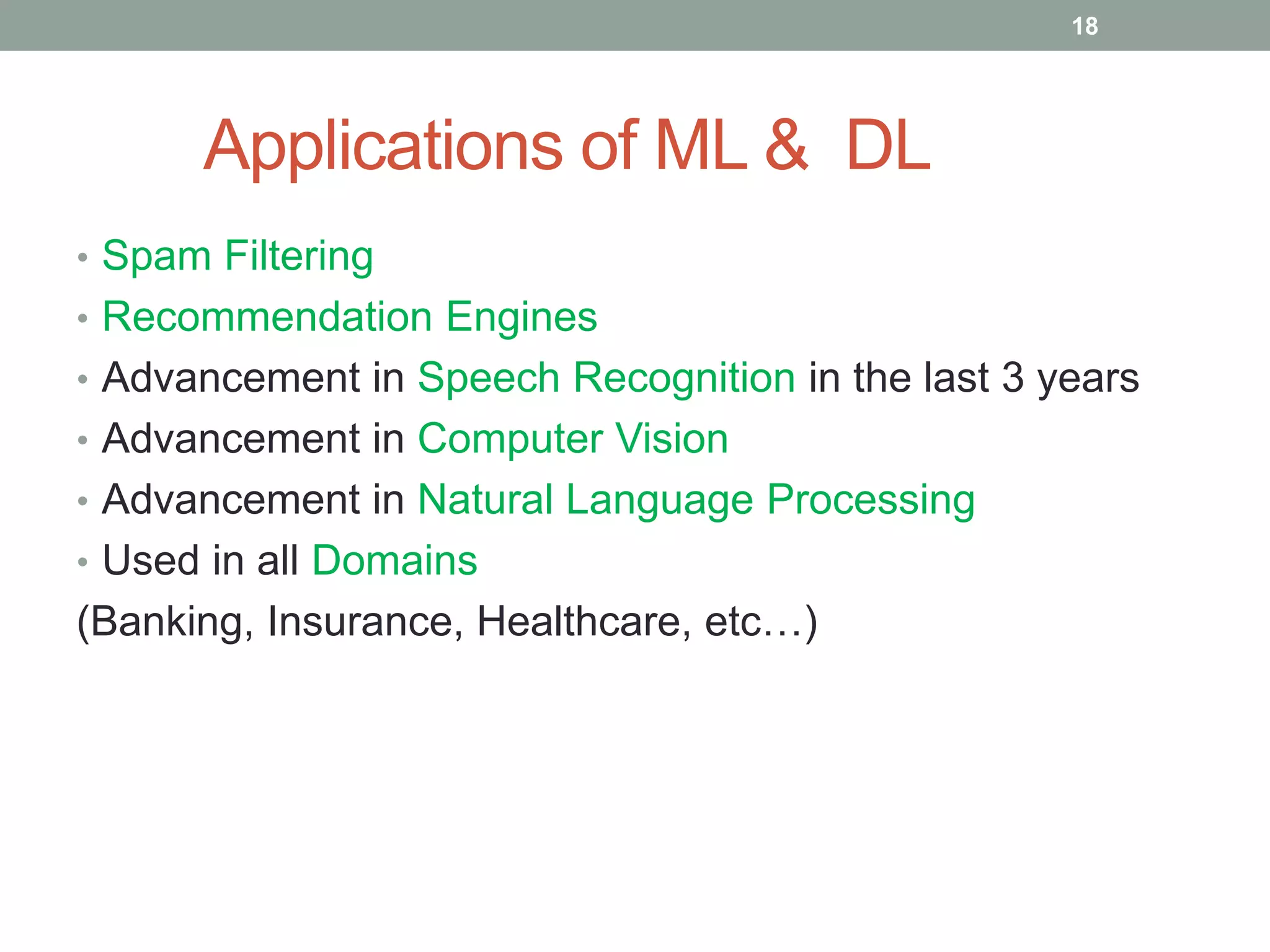 Applications of ML & DL • Spam Filtering • Recommendation Engines • Advancement in Speech Recognition in the last 3 years • Advancement in Computer Vision • Advancement in Natural Language Processing • Used in all Domains (Banking, Insurance, Healthcare, etc…) 18 
