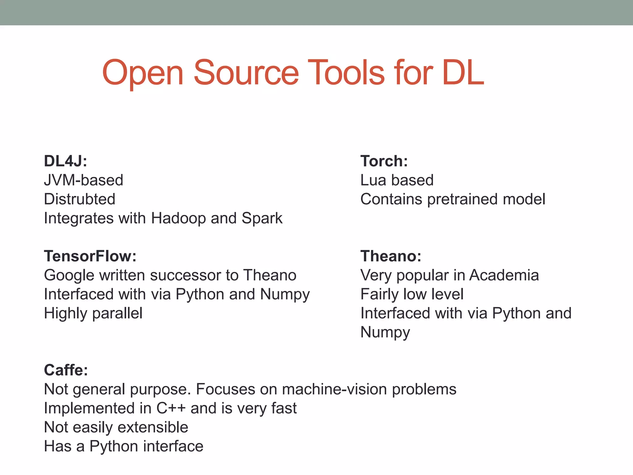 Open Source Tools for DL DL4J: Torch: JVM-based Lua based Distrubted Contains pretrained model Integrates with Hadoop and Spark TensorFlow: Theano: Google written successor to Theano Very popular in Academia Interfaced with via Python and Numpy Fairly low level Highly parallel Interfaced with via Python and Numpy Caffe: Not general purpose. Focuses on machine-vision problems Implemented in C++ and is very fast Not easily extensible Has a Python interface 