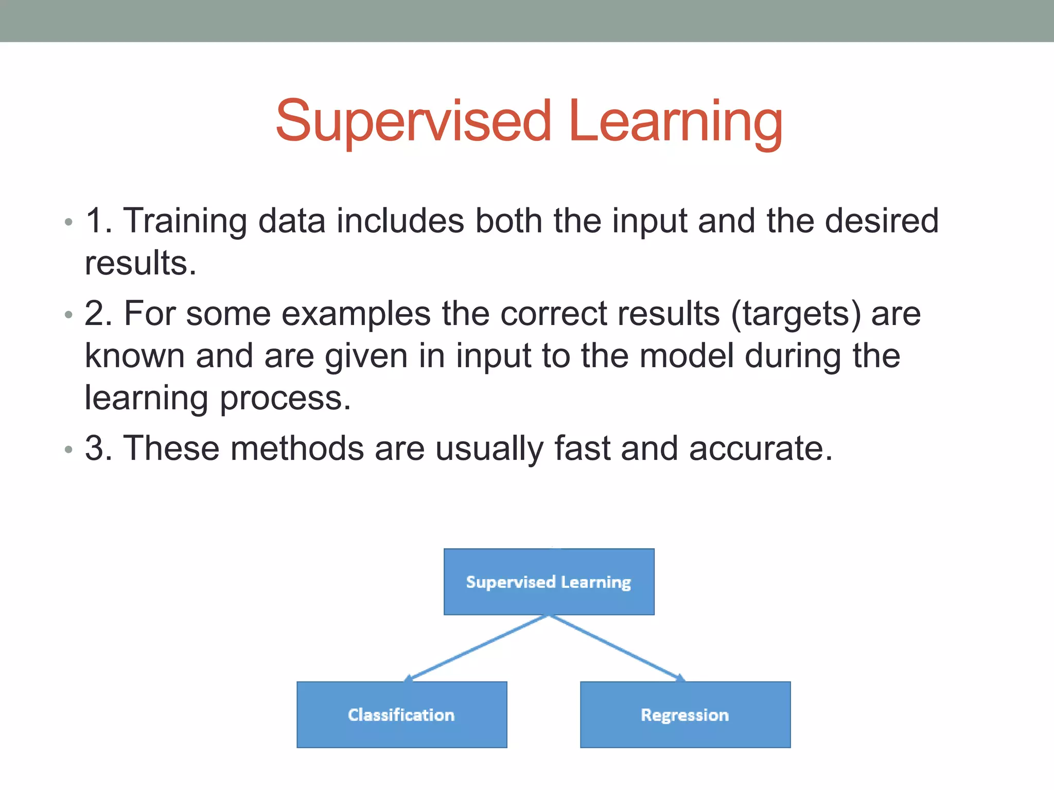 Supervised Learning • 1. Training data includes both the input and the desired results. • 2. For some examples the correct results (targets) are known and are given in input to the model during the learning process. • 3. These methods are usually fast and accurate. 