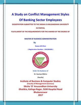 A Study on Conflict Management Styles
Of Banking Sector Employees
DISSERTATION SUBMITTED TO THE SIKSHA O ANUSANDHAN UNIVERSITY
IN PARTIAL
FULFILLMENT OF THE REQUIREMENTS FOR THE AWARD OF THE DEGREE OF
MASTER OF BUSINESS ADMINISTRATION
By
Nawaz Alli Khan
( Registration Number:- 1561301026 )
Under the Guidance of
Dr. Soumya Mishra
(Faculty)
Institute of Business & Computer Studies
(Faculty of Management Sciences)
Siksha ‘O’ Anusandhan University
Ghatikia, Kalinga Nagar, SUM Hospital Road
Bhubaneswar
2017
 