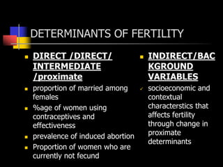 DETERMINANTS OF FERTILITY
 DIRECT /DIRECT/
INTERMEDIATE
/proximate
 proportion of married among
females
 %age of women using
contraceptives and
effectiveness
 prevalence of induced abortion
 Proportion of women who are
currently not fecund
 INDIRECT/BAC
KGROUND
VARIABLES
 socioeconomic and
contextual
characterstics that
affects fertility
through change in
proximate
determinants
 