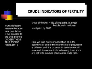 unsatisfactory
measure because
total population
is not exposed to
the child bearing
( DOESN’T GIVE
TRUE IDEAOF
FERTILITY )
crude birth rate: = No of live births in a year
Population in mid year
multiplied by 1000
Here we take mid year population as in the
beginning or end of the year the no of population
is different and it is crude as in denominator all
male and female are included among them some
are not fit to produce child so it is crude rate.
 
