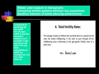 Widely used measure in demography
Comparing fertility patterns between two populations
Sensitive indicator of family planning achievements
Computed by
summing all
the ASFR
For all ages
ASFR is not the
summary
measure as it
includes 7 age
groups so we
take TFR and
after
calculating all
ASFR we
multiply by 5 as
it is class
interval
 