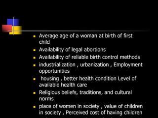  Average age of a woman at birth of first
child
 Availability of legal abortions
 Availability of reliable birth control methods
 industrialization , urbanization , Employment
opportunities
 housing , better health condition Level of
available health care
 Religious beliefs, traditions, and cultural
norms
 place of women in society , value of children
in society , Perceived cost of having children
 