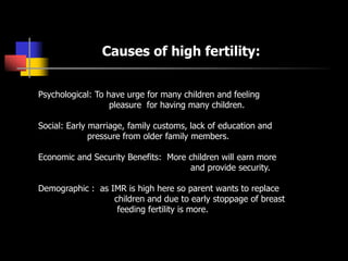 Psychological: To have urge for many children and feeling
pleasure for having many children.
Social: Early marriage, family customs, lack of education and
pressure from older family members.
Economic and Security Benefits: More children will earn more
and provide security.
Demographic : as IMR is high here so parent wants to replace
children and due to early stoppage of breast
feeding fertility is more.
Causes of high fertility:
 