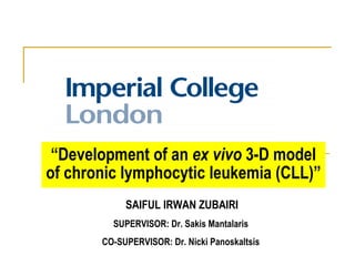 “ Development of an  ex vivo  3-D model of chronic lymphocytic leukemia (CLL)” SAIFUL IRWAN ZUBAIRI SUPERVISOR:  Dr. Sakis Mantalaris  CO-SUPERVISOR: Dr. Nicki Panoskaltsis   