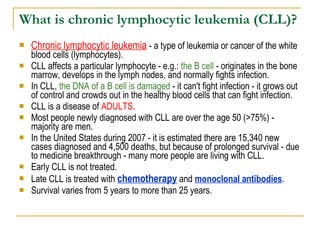 What is chronic lymphocytic leukemia (CLL)? Chronic lymphocytic leukemia  - a type of leukemia or cancer of the white blood cells (lymphocytes).  CLL affects a particular lymphocyte - e.g.:  the B cell  - originates in the bone marrow, develops in the lymph nodes, and normally fights infection.  In CLL,  the DNA of a B cell is damaged  - it can't fight infection - it grows out of control and crowds out in the healthy blood cells that can fight infection. CLL is a disease of  ADULTS .  Most people newly diagnosed with CLL are over the age 50 (>75%) - majority are men.  In the United States during 2007 - it is estimated there are 15,340 new cases diagnosed and 4,500 deaths, but because of prolonged survival - due to medicine breakthrough - many more people are living with CLL. Early CLL is not treated.  Late CLL is treated with  chemotherapy  and  monoclonal antibodies .  Survival varies from 5 years to more than 25 years. 