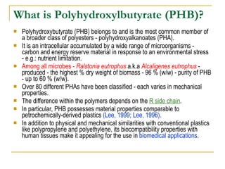 What is Polyhydroxylbutyrate (PHB)? Polyhydroxybutyrate (PHB) belongs to and is the most common member of a broader class of polyesters - polyhydroxyalkanoates (PHA).  It is an intracellular accumulated by a wide range of microorganisms - carbon and energy reserve material in response to an environmental stress - e.g.: nutrient limitation.  Among all microbes -  Ralstonia eutrophus  a.k.a  Alcaligenes eutrophus  - produced - the highest % dry weight of biomass - 96 % (w/w) - purity of PHB - up to 60 % (w/w).  Over 80 different PHAs have been classified - each varies in mechanical properties.  The difference within the polymers depends on the  R side chain .  In particular, PHB possesses material properties comparable to petrochemically-derived plastics  (Lee, 1999; Lee, 1996).   In addition to physical and mechanical similarities with conventional plastics like polypropylene and polyethylene, its biocompatibility properties with human tissues make it appealing for the use in  biomedical applications . 