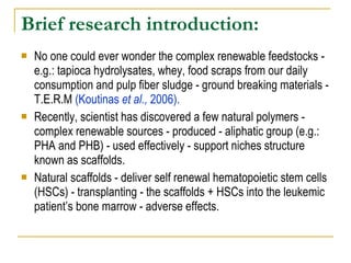 Brief research introduction:   No one could ever wonder the complex renewable feedstocks - e.g.: tapioca hydrolysates, whey, food scraps from our daily consumption and pulp fiber sludge - ground breaking materials - T.E.R.M  (Koutinas  et al.,  2006).   Recently, scientist has discovered a few natural polymers - complex renewable sources - produced - aliphatic group (e.g.: PHA and PHB) - used effectively - support niches structure known as scaffolds.  Natural scaffolds - deliver self renewal hematopoietic stem cells (HSCs) - transplanting - the scaffolds + HSCs into the leukemic patient’s bone marrow - adverse effects. 