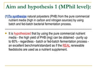 Aim and hypothesis 1  (MPhil level): (1) To synthesize  natural polyesters (PHB) from the pure commercial nutrient media (high in carbon and nitrogen sources) by using batch and fed-batch bacterial fermentation process. It is  hypothesized  that by using the pure commercial nutrient media - the high yield of PHB (mg) can be obtained - purity up to 60% - regardless - batch or fed-batch fermentation process - an excellent benchmark/standard as if the  REAL   renewable feedstocks are used as a nutrient supplement.   