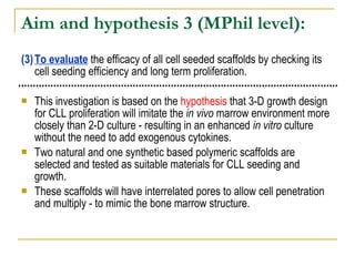 Aim and hypothesis 3  (MPhil level): (3) To evaluate  the efficacy of all cell seeded scaffolds by checking its cell seeding efficiency and long term proliferation. This investigation is based on the  hypothesis  that 3-D growth design for CLL proliferation will imitate the  in vivo  marrow environment more closely than 2-D culture - resulting in an enhanced  in vitro  culture without the need to add exogenous cytokines.  Two natural and one synthetic based polymeric scaffolds are selected and tested as suitable materials for CLL seeding and growth.  These scaffolds will have interrelated pores to allow cell penetration and multiply - to mimic the bone marrow structure. 
