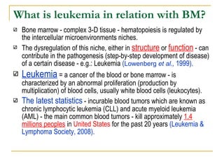 What is leukemia in relation with BM?   Bone marrow - complex 3-D tissue - hematopoiesis is regulated by the intercellular microenvironments niches.  The dysregulation of this niche, either in  structure  or  function  - can contribute in the pathogenesis (step-by-step development of disease) of a certain disease - e.g.: Leukemia  ( Lowenberg  et al .,  1999).  Leukemia   = a cancer of the blood or bone marrow - is characterized by an abnormal proliferation (production by multiplication) of blood cells, usually white blood cells (leukocytes). The latest statistics  - incurable blood tumors which are known as chronic lymphocytic leukemia (CLL) and acute myeloid leukemia (AML) - the main common blood tumors - kill approximately  1.4 millions peoples  in  United States  for the past 20 years  ( Leukemia & Lymphoma Society, 2008). 
