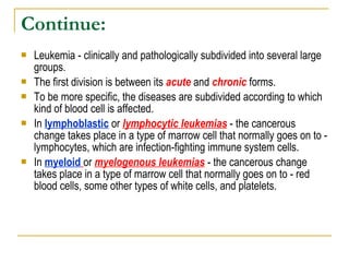 Continue: Leukemia - clinically and pathologically subdivided into several large groups.  The first division is between its  acute  and  chronic  forms.  To be more specific, the diseases are subdivided according to which kind of blood cell is affected.  In  lymphoblastic  or  lymphocytic leukemias  - the cancerous change takes place in a type of  marrow  cell that normally goes on to - lymphocytes, which are infection-fighting immune system cells.  In  myeloid   or  myelogenous leukemias  - the cancerous change takes place in a type of marrow cell that normally goes on to - red blood cells, some other types of white cells, and platelets.  