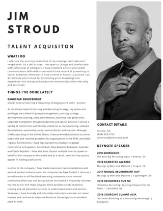 J I M
S T R O U D
T A L E N T A C Q U I S I T O N
THINGS I'VE DONE LATELY
RANDSTAD SOURCERIGHT
Global Head of Sourcing & Recruiting Strategy|March 2014 - present
As the Global Head of Sourcing and Recruiting Strategy, my duties and
privileges are a blend of project management, sourcing strategy
development, training, sales presentations, business lead generation,
corporate evangelism, thought leadership and special projects. I service a
variety of clients from such diverse industries as manufacturing, software
development, automotive, retail, semiconductor and telecom. Although
chiefly operating in the United States, I have presented solutions to senior
leadership and resolved problems for organizations in the APAC and EMEA
regions. Furthermore, I have represented my employer at global
conferences in Singapore, Amsterdam, New Zealand, Budapest, Australia
and Czech Republic. I have also been chosen multiple times to speak on
behalf of the company to the media and as a result, several of my quotes
appear in leading publications.
Internal to the company, I have made investment recommendations and
advised product enhancements on companies we have funded. I serve as a
virtual mentor to all Randstad operating companies via an internal
community where tips and best practices are shared. I frequently volunteer
my time to our Hire Hope program which provides career-readiness
training and job placement services to underserved and at-risk women.
Moreover, I have formally and informally mentored co-workers on career
matters and continue to advocate Randstad Sourceright as an excellent
place to work.
WHAT I DO
I alleviate the sourcing headaches of my employer with data and
imagination. As a self-starter, I am open to change and comfortable
with some level of ambiguity. I have excellent written and verbal
communication skills with a successful track record of presenting to
senior audiences. Moreover, I have a sense of humor, a positive ‘can-
do’ attitude and a knack for translating prior knowledge and
experience into strong and productive relationships both internally
and externally. 
CONTACT DETAILS
Atlanta, GA
(404) 939-5752
jimstroud@jimstroud.com
KEYNOTE SPEAKER
2018 SOURCECON
The Next Big Recruiting Issue | Atlanta, GA
2018 RANDSTAD AWARDS
Musings of Man and Machine | Prague, CZ
2017 NORDIC RECRUITMENT DAY
Musings of Man and Machine | Copenhagen, DK
2016 RECRUITERS HUB NZ
“Headline Recruiting: Sourcing People from the
News.” | Auckland, NZ
2016 SOURCING SUMMIT ASIA
“Personal Branding as a Recruiting Advantage” |
Singapore 
 
