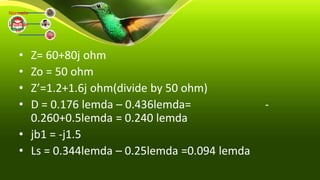• Z= 60+80j ohm
• Zo = 50 ohm
• Z’=1.2+1.6j ohm(divide by 50 ohm)
• D = 0.176 lemda – 0.436lemda= -
0.260+0.5lemda = 0.240 lemda
• jb1 = -j1.5
• Ls = 0.344lemda – 0.25lemda =0.094 lemda
Normaliz
ed
Impedan
ce
 