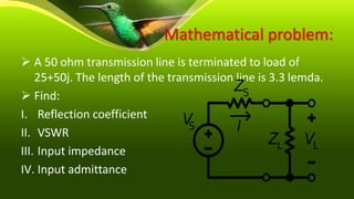 Mathematical problem:
 A 50 ohm transmission line is terminated to load of
25+50j. The length of the transmission line is 3.3 lemda.
 Find:
I. Reflection coefficient
II. VSWR
III. Input impedance
IV. Input admittance
 