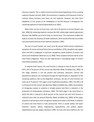 clearance capacity. This is called structural and functional hyperthropy of the surviving
nephrons (Guyton and Hall, 1996). The mechanism is adaptive at first because it tries to
maintain kidney functions even there are lost nephrons. However, this short term
adaptation in turn proves to be maladaptive or harmful because it predisposes the
remaining nephrons to sclerosis (Braunwald, et al, 2001).
When there are loss of renal mass, even 20 to 30 percent of normal (Guyton and
Hall, 1996) the remaining nephrons increase the GFR, called-single nephron glomerular
filtration rate (SNGFR) up to three times its normal value. This mechanism enables the
body to increase the clearance of waste substances, which would otherwise accumulate
and cause toxicity because of lost nephrons (Jacobson, 1995).
The loss of renal function can reach up to 85 percent before person experiences
symptoms of uremia and renal failure (Krause and Mahan, 1979). Symptoms also appear
when the GFR is inadequate to eliminate nitrogenous waste products of protein and
amino acid metabolisms (Robinson, et, al, 1986). These symptoms become worse as the
renal failure progresses. These are also experienced in overlapping stages of chronic
renal failure (Jacobson, 1995).
In reduced renal reserve, the renal function is reduced to only 25 percent and the
GFR is 30 to 50 percent of the normal rate (Nutrition Made Incredibly Easy, 2003). At
this stage, azotemia is not yet present and acid-base, potassium, calcium and
phosphorous balances are maintained through the hyperthrophy or adaptation of the
remaining nephrons. But as the adaptation continues, the loss of renal function can
reach up to 75 percent. This stage is renal insufficiency (Jacobson, 1995). The GFR is 20
to 35 percent of the normal rate (Nutrition Made Incredibly Easy, 2003). Accumulation
of nitrogenous wastes or azotemia is already present and there is reduction in the
production of erythropoietin (Jacobson, 1995). The third stage is the renal failure in
which the GFR is reduced to 20-25 percent of the normal rate and renal function is
reduced to less than ten percent (Nutrition Made Incredibly Easy, 2003). At this stage,
azotemia is worsening as more nitrogenous wastes accumulate in the blood. A symptom
of uremia and renal failure is more pronounced. There is usually sodium and water
retention. Anemia, edema, hypertension, hypocalcemia, and acidosis appear.
Hyperkalemia may also appear (Jacobson, 1995). As more and more nephrons die, the
 