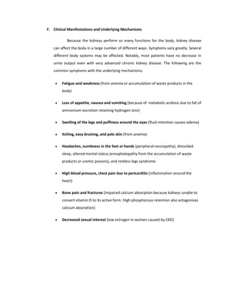 F. Clinical Manifestations and Underlying Mechanisms
Because the kidneys perform so many functions for the body, kidney disease
can affect the body in a large number of different ways. Symptoms vary greatly. Several
different body systems may be affected. Notably, most patients have no decrease in
urine output even with very advanced chronic kidney disease. The following are the
common symptoms with the underlying mechanisms;
• Fatigue and weakness (from anemia or accumulation of waste products in the
body)
• Loss of appetite, nausea and vomiting (because of metabolic acidosis due to fall of
ammonium excretion retaining hydrogen ions)
• Swelling of the legs and puffiness around the eyes (fluid retention causes edema)
• Itching, easy bruising, and pale skin (from anemia)
• Headaches, numbness in the feet or hands (peripheral neuropathy), disturbed
sleep, altered mental status (encephalopathy from the accumulation of waste
products or uremic poisons), and restless legs syndrome
• High blood pressure, chest pain due to pericarditis (inflammation around the
heart)
• Bone pain and fractures (impaired calcium absorption because kidneys unable to
convert vitamin D to its active form. High phosphorous retention also antagonizes
calcium absorption)
• Decreased sexual interest (low estrogen in women caused by CKD)
 