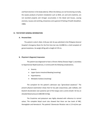 and fluid retention in the body (edema). When the kidneys are not functioning normally,
the wastes products of protein metabolism such as BUN, uric acid and creatinine, are
not excreted properly and nitrogen accumulates in the blood and tissues, causing
anorexia, nausea and vomiting, drowsiness and a general ill feeling of health (Goodhart,
1980).
IV. THE PATIENT-GENERAL INFORMATION
A. Personal Data
The patient is Julie G. Belo. A 46 year old. He was admitted in the Philippine General
Hospital’s Emergency Room for the first time last July 14,2008 for a chief complaint of
general weakness. He weighs 69 kg with a height of 170 cm.
B. Physician’s Diagnosis/ Impression
The patient was diagnosed to have a Chronic Kidney Disease Stage 5, secondary
to Hypertensive Nephrosclerosis, in Uremia with the following complications;
• Anemia
• Upper Gastro-Intestinal Bleeding (resolving)
• Hyperkalemia
• Metabolic Acidosis (resolving)
The complaint for the patient’s admission was “generalized weakness”. The
present physical examination shows that he has pale conjunctivae, pale nailbeds, and
blackish discoloration over posterior part of the tongue and a uremic breath. He has an
elevated blood pressure (180/100 mmHg).
The Creatinine and potassium was highly elevated with reference to normal
values. The complete blood count also showed that there are low levels of RBC,
Hemoglobin and Hematocrit. The patients’ Glomerular filtration rate is 2.9 mL/min per
 