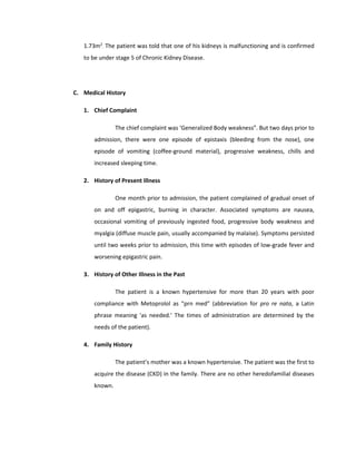 1.73m2
. The patient was told that one of his kidneys is malfunctioning and is confirmed
to be under stage 5 of Chronic Kidney Disease.
C. Medical History
1. Chief Complaint
The chief complaint was ‘Generalized Body weakness”. But two days prior to
admission, there were one episode of epistaxis (bleeding from the nose), one
episode of vomiting (coffee-ground material), progressive weakness, chills and
increased sleeping time.
2. History of Present Illness
One month prior to admission, the patient complained of gradual onset of
on and off epigastric, burning in character. Associated symptoms are nausea,
occasional vomiting of previously ingested food, progressive body weakness and
myalgia (diffuse muscle pain, usually accompanied by malaise). Symptoms persisted
until two weeks prior to admission, this time with episodes of low-grade fever and
worsening epigastric pain.
3. History of Other Illness in the Past
The patient is a known hypertensive for more than 20 years with poor
compliance with Metoprolol as “prn med” (abbreviation for pro re nata, a Latin
phrase meaning 'as needed.' The times of administration are determined by the
needs of the patient).
4. Family History
The patient’s mother was a known hypertensive. The patient was the first to
acquire the disease (CKD) in the family. There are no other heredofamilial diseases
known.
 