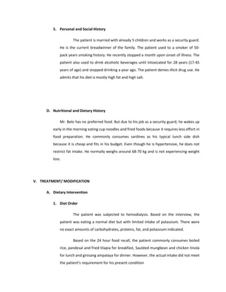 5. Personal and Social History
The patient is married with already 5 children and works as a security guard.
He is the current breadwinner of the family. The patient used to a smoker of 50-
pack years smoking history. He recently stopped a month upon onset of illness. The
patient also used to drink alcoholic beverages until intoxicated for 28 years (17-45
years of age) and stopped drinking a year ago. The patient denies illicit drug use. He
admits that his diet is mostly high fat and high salt.
D. Nutritional and Dietary History
Mr. Belo has no preferred food. But due to his job as a security guard, he wakes up
early in the morning eating cup noodles and fried foods because it requires less effort in
food preparation. He commonly consumes sardines as his typical lunch side dish
because it is cheap and fits in his budget. Even though he is hypertensive, he does not
restrict fat intake. He normally weighs around 68-70 kg and is not experiencing weight
loss.
V. TREATMENT/ MODIFICATION
A. Dietary Intervention
1. Diet Order
The patient was subjected to hemodialysis. Based on the interview, the
patient was eating a normal diet but with limited intake of potassium. There were
no exact amounts of carbohydrates, proteins, fat, and potassium indicated.
Based on the 24 hour food recall, the patient commonly consumes boiled
rice, pandesal and fried tilapia for breakfast, Sautéed mungbean and chicken tinola
for lunch and ginisang ampalaya for dinner. However, the actual intake did not meet
the patient’s requirement for his present condition
 