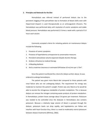 2. Principles and Rationale for the Diet
Hemodialysis was referred instead of peritoneal dialysis due to the
persistent clogging of the pericatheter due to formation of blood cloths even with
Heparinized (heparin is used therapeutically as an anticoagulant) infusions. The
Hemodialysis was performed daily until resolution of uremic symptoms and stable
blood pressure. Hemodialysis was performed 2-3 times a week with a period of 3-4
hours each session.
Commonly accepted criteria for initiating patients on maintenance dialysis
include the following;
1. Presence of uremic symptoms
2. Presence of hyperkalemia unresponsive to conservative measures
3. Persistent extracellular volume expansion despite diuretic therapy
4. Acidosis refractory to medical therapy
5. A Bleeding diathesis
6. And a creatinine clearance or estimated GFR below 10 mL/min per 1.73m2
.
Since the patient manifested the criteria for dialysis written above, he was
ordered to undergo hemodialysis.
The patient was given more liberal diet compared to those patients with
renal failure who are not undergoing dialysis. The requirement for energy was
moderate to maintain the patient’s weight. Protein was also liberal as he would be
able to excrete the nitrogenous metabolite of protein metabolism. This is because
dialysis can remove the nitrogen containing waste products of protein metabolism.
In Hemodialysis, protein losses average about 5-8 grams per treatment. Potassium
was needed to be controlled since the dialysate in Hemodialysis also contains
potassium. Because a relatively large volume of blood is pumped through the
dialyzer, potassium levels can drop rapidly, and hypokalemia can follow and
interfere with heart function thus, there is a need to moderately restrict potassium
between dialysis treatments (Whitney, 2002).
 