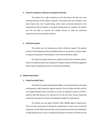 3. Patient’s Acceptance, Tolerance, Perception of the Diet
The patient has a high compliance to the diet hence; the diet was more
liberated because of the dialysis treatment. The patient was also allowed to eat
other foods other than hospital foods, which were commonly delivered to the
hospital by his family members in-charge of looking over him. However, the patient
was still not able to consume the needed amount to meet his nutritional
requirement due to his present condition.
4. Nutritional support
The patient was not receiving any other nutritional support. The glucose
present in the dialysate was the only added calories to the patient’s nutrient intake.
Yet, glucose absorption in hemodialysis is only minimal (Whitney, 2002).
The patient was given with ferrous sulfate and folic acid to alleviate anemia.
Vitamin K supplementation was also given for hepatic synthesis of blood coagulation
factors against hypokalemia which is induced by hemodialysis.
B. Medical Intervention
1. Drugs Prescribed/ Given
The patient was given Erythropoetin 4000 u’ SC (subcutaneous) to stimulate
erythropoesis or RBC production (against anemia). Ferrous sulfate and folic acid (for
iron supplementation) were also given to ensure an adequate response to EPO in
patients with CKD because the demand for iron by the bone marrow frequently
exceeds the amount of iron that is immediately available for erythropoesis.
The patient was also given Clonidine (BP> 160/90) against hypertension.
There are two overall goals of therapy for hypertension in these case; to slow the
progression of the kidney disease itself, and to prevent the extrarenal complications
of high blood pressure, such as cardiovascular disease and stroke. Clonidine acts by
 